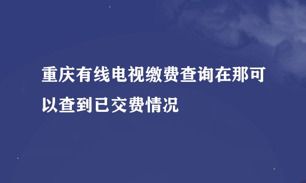 重庆有线电视缴费查询在那可以查到已交费情况