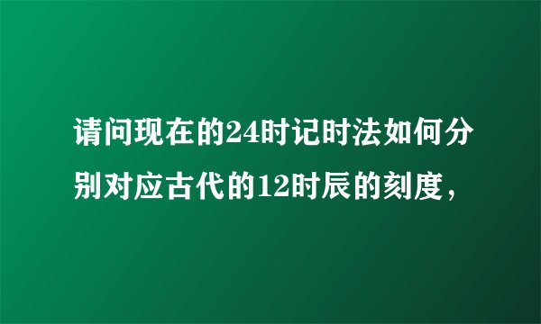请问现在的24时记时法如何分别对应古代的12时辰的刻度，