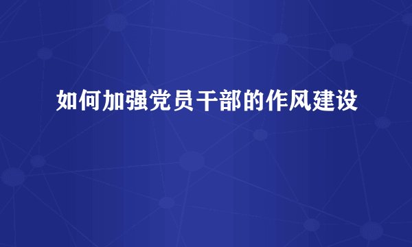 如何加强党员干部的作风建设