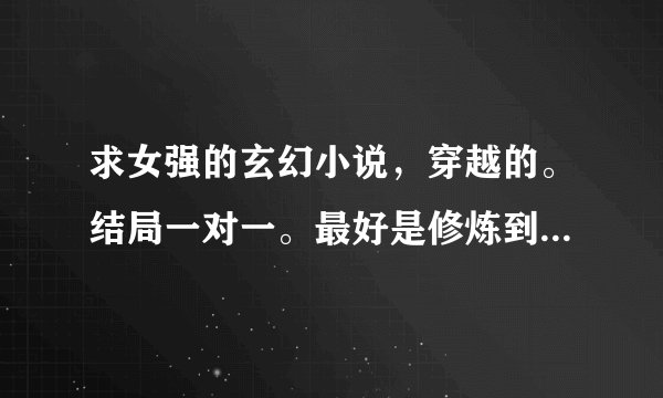 求女强的玄幻小说，穿越的。结局一对一。最好是修炼到一定程度就要飞升到另一个界面，然后最高程度可以随