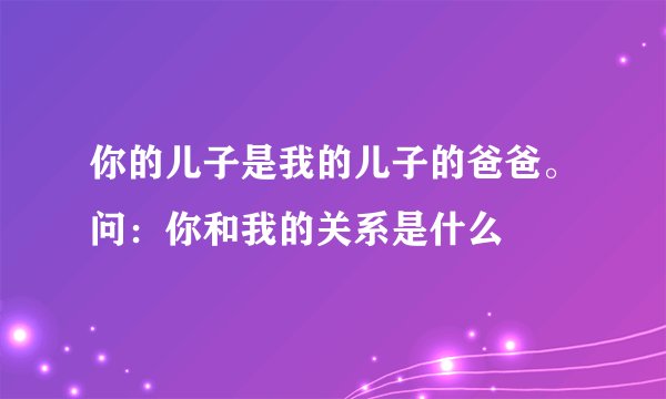 你的儿子是我的儿子的爸爸。问：你和我的关系是什么