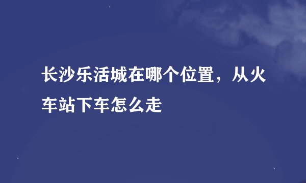 长沙乐活城在哪个位置，从火车站下车怎么走
