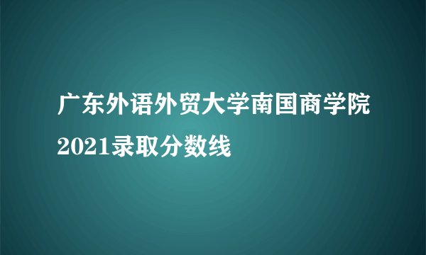 广东外语外贸大学南国商学院2021录取分数线
