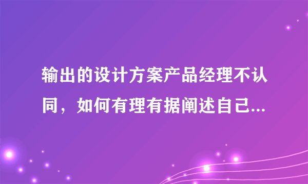 输出的设计方案产品经理不认同，如何有理有据阐述自己的方案？