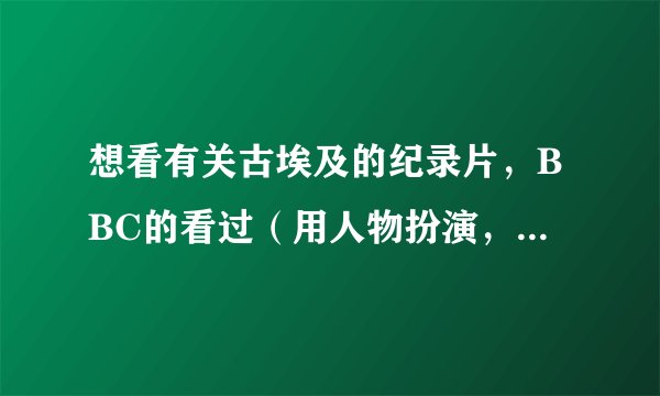 想看有关古埃及的纪录片，BBC的看过（用人物扮演，像一部电影，不喜欢!)希望有其他类型的介绍，，谢谢