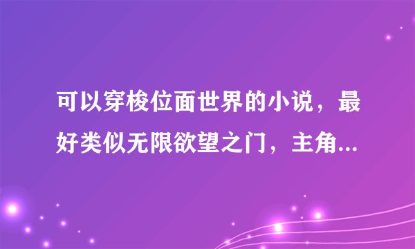 可以穿梭位面世界的小说，最好类似无限欲望之门，主角慢慢的心态改变，有心计