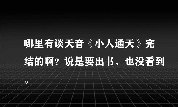 哪里有谈天音《小人通天》完结的啊？说是要出书，也没看到。