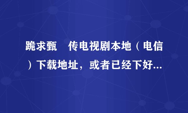 跪求甄嬛传电视剧本地（电信）下载地址，或者已经下好的打包发给我最好，电视剧的，急急急，谢谢大侠。