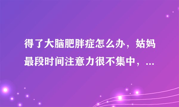 得了大脑肥胖症怎么办，姑妈最段时间注意力很不集中，看医生，医生是得了大脑肥胖症，怎么办