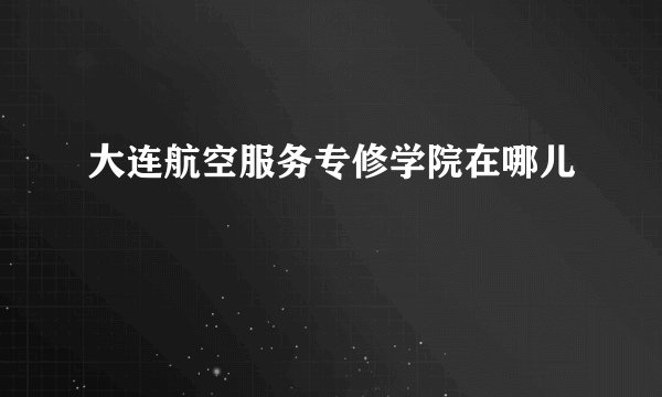 大连航空服务专修学院在哪儿