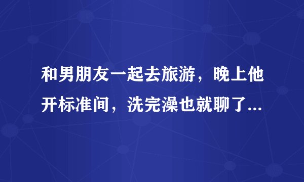 和男朋友一起去旅游，晚上他开标准间，洗完澡也就聊了会天就睡了。他是对我没兴趣吗？我们旅行过两次，一