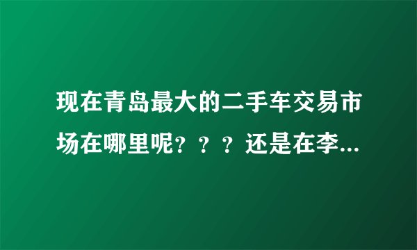 现在青岛最大的二手车交易市场在哪里呢？？？还是在李村集那里吗？还有别的地方吗？导航怎么搜？