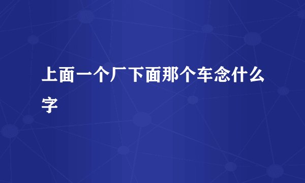 上面一个厂下面那个车念什么字