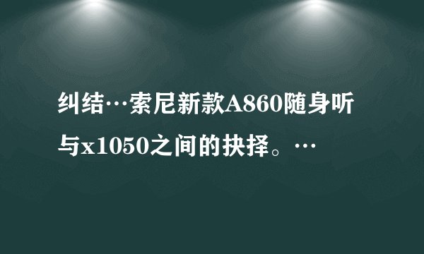 纠结…索尼新款A860随身听与x1050之间的抉择。…