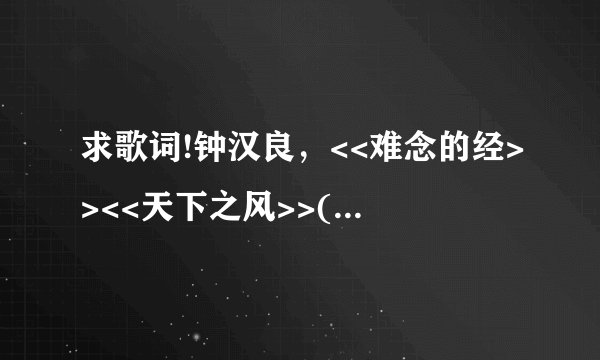 求歌词!钟汉良，<<难念的经>><<天下之风>>(~w~)