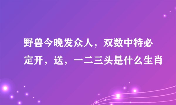 野兽今晚发众人，双数中特必定开，送，一二三头是什么生肖