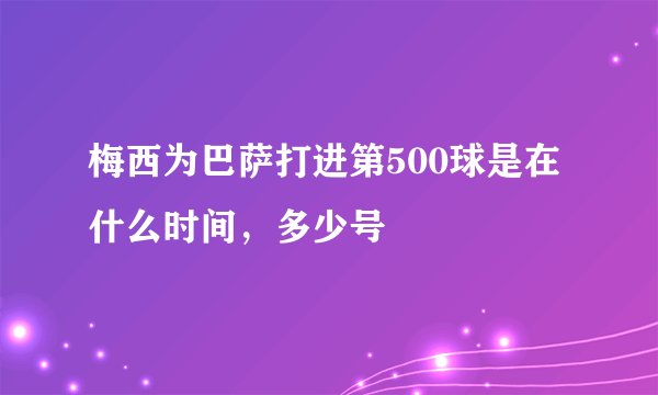 梅西为巴萨打进第500球是在什么时间，多少号