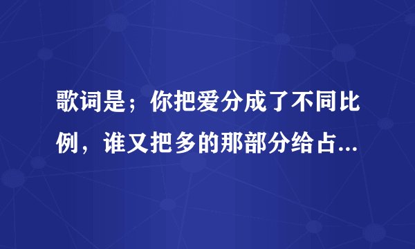 歌词是；你把爱分成了不同比例，谁又把多的那部分给占据，你的心里到底有多少个知己。谢谢！