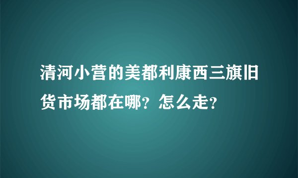 清河小营的美都利康西三旗旧货市场都在哪？怎么走？