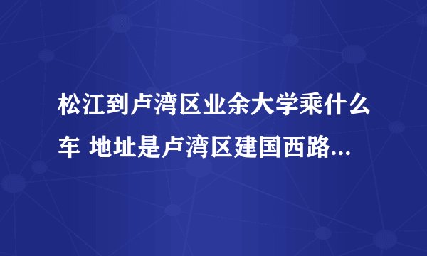 松江到卢湾区业余大学乘什么车 地址是卢湾区建国西路154号近陕西南路 请详细点谢谢！
