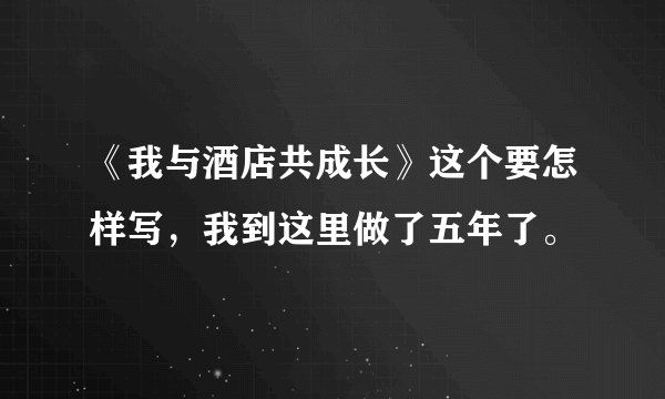 《我与酒店共成长》这个要怎样写，我到这里做了五年了。