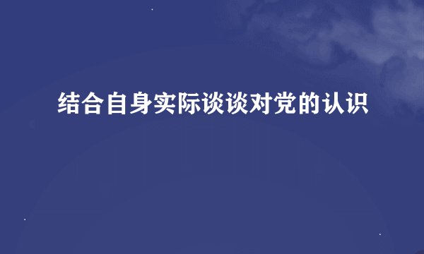结合自身实际谈谈对党的认识