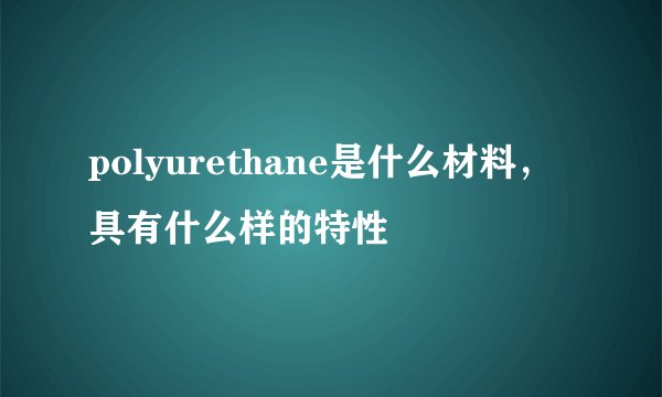 polyurethane是什么材料，具有什么样的特性