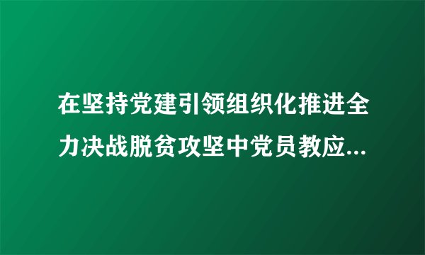在坚持党建引领组织化推进全力决战脱贫攻坚中党员教应如何做？
