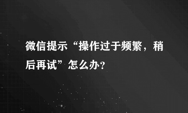 微信提示“操作过于频繁，稍后再试”怎么办？
