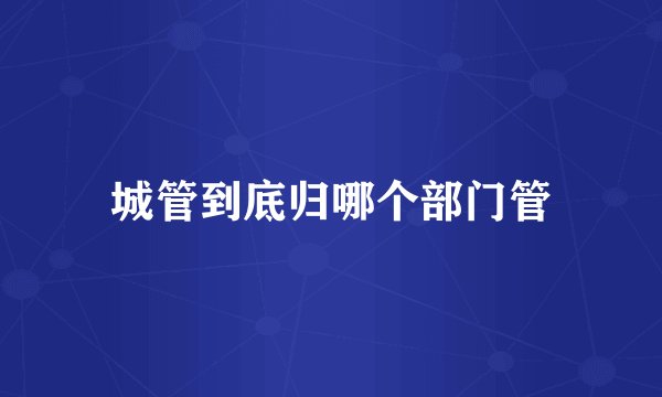 城管到底归哪个部门管