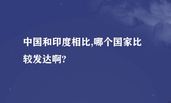 中国和印度相比,哪个国家比较发达啊?