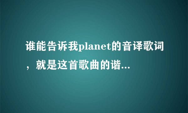 谁能告诉我planet的音译歌词，就是这首歌曲的谐音 音译下来 谢谢大神！！