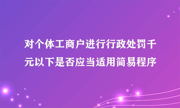 对个体工商户进行行政处罚千元以下是否应当适用简易程序