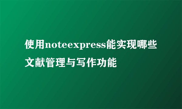 使用noteexpress能实现哪些文献管理与写作功能