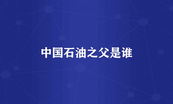 中国石油之父是谁