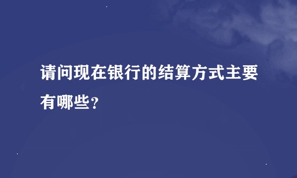请问现在银行的结算方式主要有哪些？