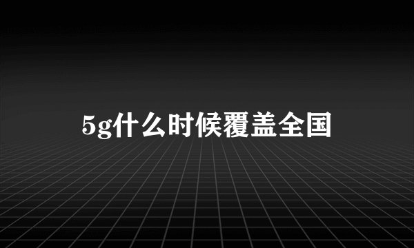 5g什么时候覆盖全国