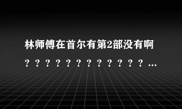林师傅在首尔有第2部没有啊？？？？？？？？？？？？？？？？？？？？？？？？？？