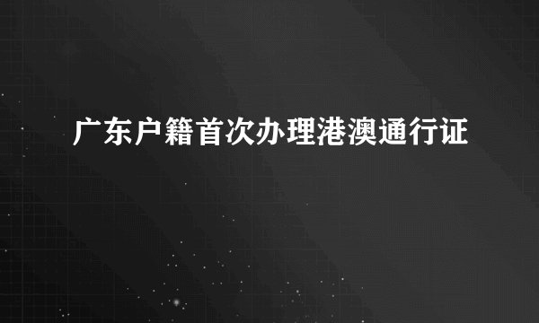 广东户籍首次办理港澳通行证