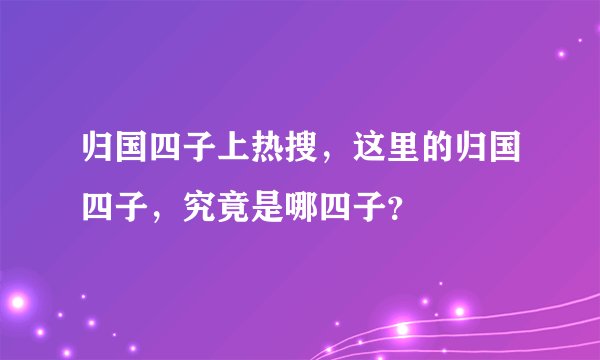 归国四子上热搜，这里的归国四子，究竟是哪四子？