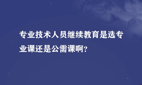 专业技术人员继续教育是选专业课还是公需课啊？