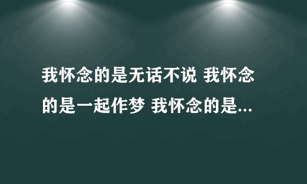 我怀念的是无话不说 我怀念的是一起作梦 我怀念的是争吵以后 还是想要爱你的冲动 下面