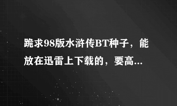 跪求98版水浒传BT种子，能放在迅雷上下载的，要高清晰的 哪位发给我吧 小弟在此感谢