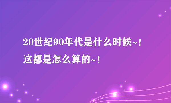20世纪90年代是什么时候~！这都是怎么算的~！