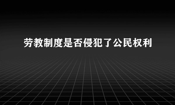 劳教制度是否侵犯了公民权利