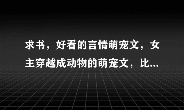 求书，好看的言情萌宠文，女主穿越成动物的萌宠文，比如貂狐狸之类的求介绍