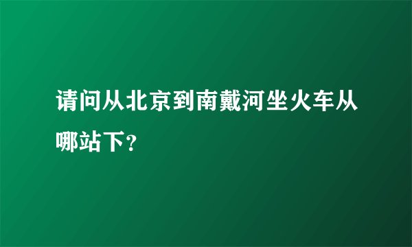 请问从北京到南戴河坐火车从哪站下？