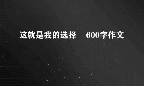 这就是我的选择    600字作文