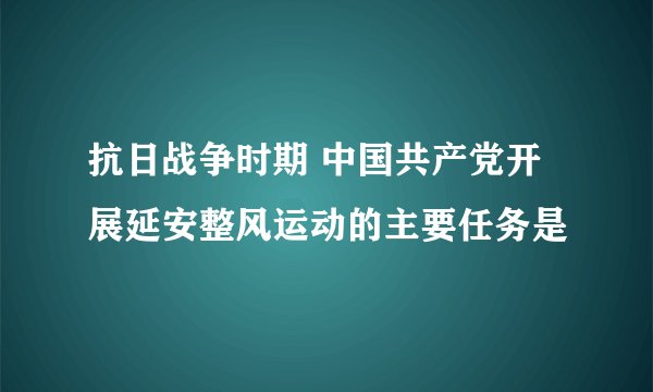 抗日战争时期 中国共产党开展延安整风运动的主要任务是
