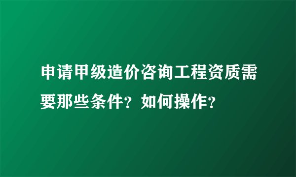 申请甲级造价咨询工程资质需要那些条件？如何操作？